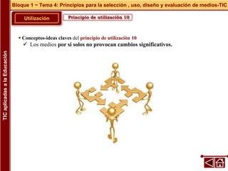 Principio de utilización 10
Utilización
 Conceptos-ideas claves del principio de utilización 10
 Los medios por si solos no provocan cambios significativos.
Bloque 1 ~ Tema 4: Principios para la selección , uso, diseño y evaluación de medios-TIC
TIC
aplicadas
a
la
Educación
 