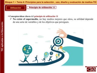 Principio de utilización 11
Utilización
 Conceptos-ideas claves del principio de utilización 11
 No existe el supermedio, no hay medios mejores que otros, su utilidad depende
de una serie de variables y de los objetivos que persiguen.
Bloque 1 ~ Tema 4: Principios para la selección , uso, diseño y evaluación de medios-TIC
TIC
aplicadas
a
la
Educación
 