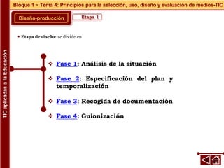  Fase 1: Análisis de la situación
 Fase 2: Especificación del plan y
temporalización
 Fase 3: Recogida de documentación
 Fase 4: Guionización
Diseño-producción
Bloque 1 ~ Tema 4: Principios para la selección, uso, diseño y evaluación de medios-TIC
TIC
aplicadas
a
la
Educación
Etapa 1
 Etapa de diseño: se divide en
 