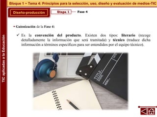 Fase 4
Diseño-producción
Bloque 1 ~ Tema 4: Principios para la selección, uso, diseño y evaluación de medios-TIC
TIC
aplicadas
a
la
Educación
Etapa 1
 Guionización de la Fase 4:
 Es la convención del producto. Existen dos tipos: literario (recoge
detalladamente la información que será tramitada) y técnico (traduce dicha
información a términos específicos para ser entendidos por el equipo técnico).
 