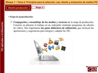 Diseño-producción
Bloque 1 ~ Tema 4: Principios para la selección, uso, diseño y evaluación de medios-TIC
TIC
aplicadas
a
la
Educación
Etapa 3
 Etapa de posproducción:
 Conjugación y ensamblaje de los medios y recursos de la etapa de producción.
Consiste en plasmar el trabajo en un ordenador mediante programas de edición
de vídeos. Son importantes las guías didácticas de utilización, que incluyen las
aportaciones y sugerencias para integrar y adaptar las TIC.
 