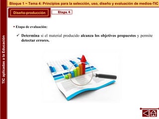 Diseño-producción
Bloque 1 ~ Tema 4: Principios para la selección, uso, diseño y evaluación de medios-TIC
TIC
aplicadas
a
la
Educación
Etapa 4
 Etapa de evaluación:
 Determina si el material producido alcanza los objetivos propuestos y permite
detectar errores.
 
