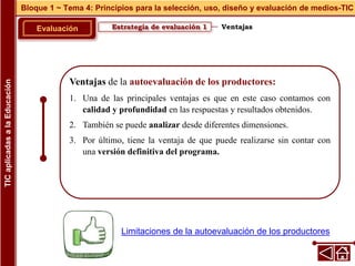 Ventajas de la autoevaluación de los productores:
1. Una de las principales ventajas es que en este caso contamos con
calidad y profundidad en las respuestas y resultados obtenidos.
2. También se puede analizar desde diferentes dimensiones.
3. Por último, tiene la ventaja de que puede realizarse sin contar con
una versión definitiva del programa.
Estrategia de evaluación 1
Evaluación
Bloque 1 ~ Tema 4: Principios para la selección, uso, diseño y evaluación de medios-TIC
TIC
aplicadas
a
la
Educación
Ventajas
Limitaciones de la autoevaluación de los productores
 