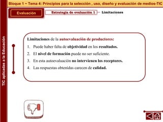 Limitaciones de la autoevaluación de productores:
1. Puede haber falta de objetividad en los resultados.
2. El nivel de formación puede no ser suficiente.
3. En esta autoevaluación no intervienen los receptores.
4. Las respuestas obtenidas carecen de calidad.
Estrategia de evaluación 1
Evaluación
Bloque 1 ~ Tema 4: Principios para la selección , uso, diseño y evaluación de medios-TIC
TIC
aplicadas
a
la
Educación
Limitaciones
 