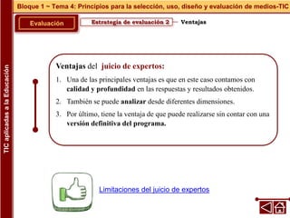 Ventajas del juicio de expertos:
1. Una de las principales ventajas es que en este caso contamos con
calidad y profundidad en las respuestas y resultados obtenidos.
2. También se puede analizar desde diferentes dimensiones.
3. Por último, tiene la ventaja de que puede realizarse sin contar con una
versión definitiva del programa.
Estrategia de evaluación 2
Evaluación
Bloque 1 ~ Tema 4: Principios para la selección, uso, diseño y evaluación de medios-TIC
TIC
aplicadas
a
la
Educación
Ventajas
Limitaciones del juicio de expertos
 