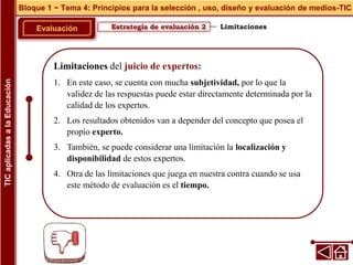 Limitaciones del juicio de expertos:
1. En este caso, se cuenta con mucha subjetividad, por lo que la
validez de las respuestas puede estar directamente determinada por la
calidad de los expertos.
2. Los resultados obtenidos van a depender del concepto que posea el
propio experto.
3. También, se puede considerar una limitación la localización y
disponibilidad de estos expertos.
4. Otra de las limitaciones que juega en nuestra contra cuando se usa
este método de evaluación es el tiempo.
Estrategia de evaluación 2
Evaluación
Bloque 1 ~ Tema 4: Principios para la selección , uso, diseño y evaluación de medios-TIC
TIC
aplicadas
a
la
Educación
Limitaciones
 