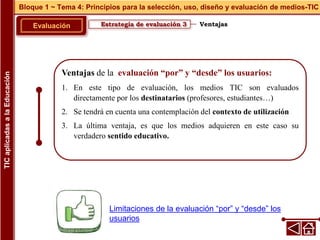 Ventajas de la evaluación “por” y “desde” los usuarios:
1. En este tipo de evaluación, los medios TIC son evaluados
directamente por los destinatarios (profesores, estudiantes…)
2. Se tendrá en cuenta una contemplación del contexto de utilización
3. La última ventaja, es que los medios adquieren en este caso su
verdadero sentido educativo.
Estrategia de evaluación 3
Evaluación
Bloque 1 ~ Tema 4: Principios para la selección, uso, diseño y evaluación de medios-TIC
TIC
aplicadas
a
la
Educación
Ventajas
Limitaciones de la evaluación “por” y “desde” los
usuarios
 