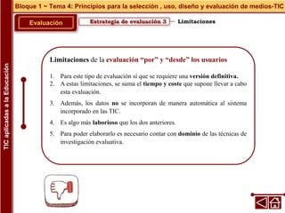 Limitaciones de la evaluación “por” y “desde” los usuarios
1. Para este tipo de evaluación sí que se requiere una versión definitiva.
2. A estas limitaciones, se suma el tiempo y coste que supone llevar a cabo
esta evaluación.
3. Además, los datos no se incorporan de manera automática al sistema
incorporado en las TIC.
4. Es algo más laborioso que los dos anteriores.
5. Para poder elaborarlo es necesario contar con dominio de las técnicas de
investigación evaluativa.
Estrategia de evaluación 3
Evaluación
Bloque 1 ~ Tema 4: Principios para la selección , uso, diseño y evaluación de medios-TIC
TIC
aplicadas
a
la
Educación
Limitaciones
 