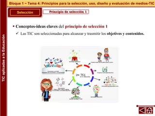 Principio de selección 1
Selección
 Conceptos-ideas claves del principio de selección 1
 Las TIC son seleccionadas para alcanzar y trasmitir los objetivos y contenidos.
Bloque 1 ~ Tema 4: Principios para la selección, uso, diseño y evaluación de medios-TIC
TIC
aplicadas
a
la
Educación
 