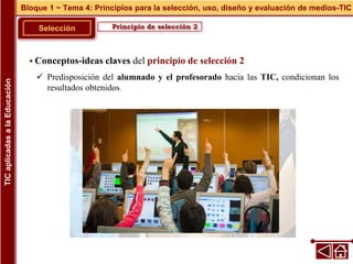 Principio de selección 2
Selección
 Conceptos-ideas claves del principio de selección 2
 Predisposición del alumnado y el profesorado hacia las TIC, condicionan los
resultados obtenidos.
Bloque 1 ~ Tema 4: Principios para la selección, uso, diseño y evaluación de medios-TIC
TIC
aplicadas
a
la
Educación
 