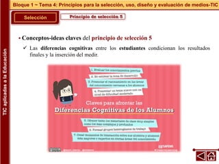Principio de selección 5
Selección
 Conceptos-ideas claves del principio de selección 5
 Las diferencias cognitivas entre los estudiantes condicionan los resultados
finales y la inserción del medir.
Bloque 1 ~ Tema 4: Principios para la selección, uso, diseño y evaluación de medios-TIC
TIC
aplicadas
a
la
Educación
 