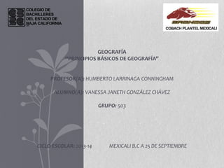 GEOGRAFÍA
“PRINCIPIOS BÁSICOS DE GEOGRAFÍA”
PROFESOR(A): HUMBERTO LARRINAGA CONNINGHAM
ALUMNO(A): VANESSA JANETH GONZÁLEZ CHÁVEZ
GRUPO: 503
CICLO ESCOLAR: 2013-14 MEXICALI B.C A 25 DE SEPTIEMBRE
 