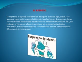 EL RESPETO
El respeto es la especial consideración de alguien o incluso algo, al que se le
reconoce valor social o especial diferencia. Muchas formas de respeto se basan
en la relación de reciprocidad (respeto mutuo, reconocimiento mutuo, etc.), sin
embargo, en lo que se refiere al respeto de las personas hacia objetos,
costumbres e instituciones sociales, se fundamenta en otras consideraciones
diferentes de la reciprocidad.
 