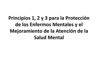 Principios 1, 2 y 3 para la Protección
de los Enfermos Mentales y el
Mejoramiento de la Atención de la
Salud Mental
 