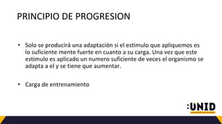 PRINCIPIO DE PROGRESION
• Solo se producirá una adaptación si el estimulo que apliquemos es
lo suficiente mente fuerte en cuanto a su carga. Una vez que este
estimulo es aplicado un numero suficiente de veces el organismo se
adapta a el y se tiene que aumentar.
• Carga de entrenamiento
 