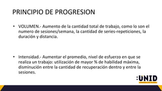PRINCIPIO DE PROGRESION
• VOLUMEN.- Aumento de la cantidad total de trabajo, como lo son el
numero de sesiones/semana, la cantidad de series-repeticiones, la
duración y distancia.
• Intensidad.- Aumentar el promedio, nivel de esfuerzo en que se
realiza un trabajo: utilización de mayor % de habilidad máxima,
disminución entre la cantidad de recuperación dentro y entre la
sesiones.
 