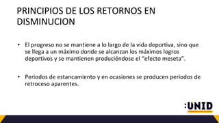 PRINCIPIOS DE LOS RETORNOS EN
DISMINUCION
• El progreso no se mantiene a lo largo de la vida deportiva, sino que
se llega a un máximo donde se alcanzan los máximos logros
deportivos y se mantienen produciéndose el “efecto meseta”.
• Periodos de estancamiento y en ocasiones se producen periodos de
retroceso aparentes.
 