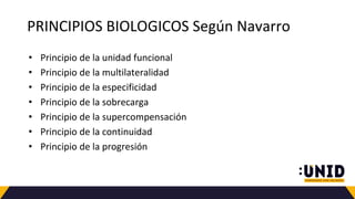 PRINCIPIOS BIOLOGICOS Según Navarro
• Principio de la unidad funcional
• Principio de la multilateralidad
• Principio de la especificidad
• Principio de la sobrecarga
• Principio de la supercompensación
• Principio de la continuidad
• Principio de la progresión
 