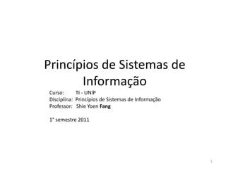 Princípios de Sistemas de
       Informação
Curso:      TI - UNIP
Disciplina: Princípios de Sistemas de Informação
Professor: Shie Yoen Fang

1° semestre 2011




                                                   1
 