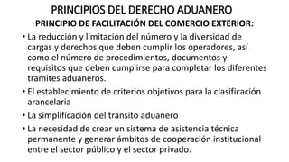 PRINCIPIOS DEL DERECHO ADUANERO
PRINCIPIO DE FACILITACIÓN DEL COMERCIO EXTERIOR:
• La reducción y limitación del número y la diversidad de
cargas y derechos que deben cumplir los operadores, así
como el número de procedimientos, documentos y
requisitos que deben cumplirse para completar los diferentes
tramites aduaneros.
• El establecimiento de criterios objetivos para la clasificación
arancelaria
• La simplificación del tránsito aduanero
• La necesidad de crear un sistema de asistencia técnica
permanente y generar ámbitos de cooperación institucional
entre el sector público y el sector privado.
 