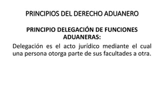 PRINCIPIOS DEL DERECHO ADUANERO
PRINCIPIO DELEGACIÓN DE FUNCIONES
ADUANERAS:
Delegación es el acto jurídico mediante el cual
una persona otorga parte de sus facultades a otra.
 