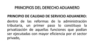 PRINCIPIOS DEL DERECHO ADUANERO
PRINCIPIO DE CALIDAD DE SERVICIO ADUANERO:
dentro de las reformas de la administración
tributaria, un primer paso lo constituyo la
privatización de aquellas funciones que podían
ser ejecutadas con mayor eficiencia por el sector
privado,
 