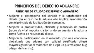 PRINCIPIOS DEL DERECHO ADUANERO
PRINCIPIO DE CALIDAD DE SERVICIO ADUANERO
• Mejorar el desempeño del servicio y la satisfacción del
cliente (en el caso de la aduana ello implica armonización
con el principio de facilitación del comercio.
• Mejorar la productividad, eficiente y reducción de costos
(rubro de vital importancia tomando en cuenta a la aduana
como fuente de recursos públicos).
• Mejorar la participación en el mercado (con una economía
globalizada una aduana con calidad certificada ofrece
mayores garantías al momento de elegir un puerto como hug
o lugar de transito).
 
