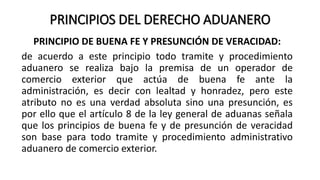 PRINCIPIOS DEL DERECHO ADUANERO
PRINCIPIO DE BUENA FE Y PRESUNCIÓN DE VERACIDAD:
de acuerdo a este principio todo tramite y procedimiento
aduanero se realiza bajo la premisa de un operador de
comercio exterior que actúa de buena fe ante la
administración, es decir con lealtad y honradez, pero este
atributo no es una verdad absoluta sino una presunción, es
por ello que el artículo 8 de la ley general de aduanas señala
que los principios de buena fe y de presunción de veracidad
son base para todo tramite y procedimiento administrativo
aduanero de comercio exterior.
 