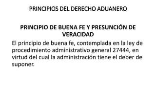 PRINCIPIOS DEL DERECHO ADUANERO
PRINCIPIO DE BUENA FE Y PRESUNCIÓN DE
VERACIDAD
El principio de buena fe, contemplada en la ley de
procedimiento administrativo general 27444, en
virtud del cual la administración tiene el deber de
suponer.
 