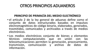 OTROS PRINCIPIOS ADUANEROS
PRINCIPIO DE PRIMACÍA DEL MEDIO ELECTRÓNICO
• el artículo 2 de la ley general de aduanas define como el
conjunto de datos estructurados basados en impulsos
electromagnéticos de código binario, elaborados, generados,
trasmitidos, comunicados y archivados a través de medios
electrónicos.
• Los medios electrónicos conjunto de bienes y elementos
técnicos computacionales que en unión con las
telecomunicaciones permiten la generación, procesamiento,
transmisión, comunicación y archivo de datos de
información.
 