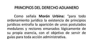 PRINCIPIOS DEL DERECHO ADUANERO
Como señala Morón Urbina: “para todo
ordenamiento jurídico la existencia de principios
jurídicos entraña la aparición de unos postulados
medulares y rectores emanados lógicamente de
su propia esencia, con el objetivo de servir de
guías para toda acción administrativa.
 