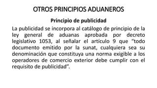 OTROS PRINCIPIOS ADUANEROS
Principio de publicidad
La publicidad se incorpora al catálogo de principio de la
ley general de aduanas aprobada por decreto
legislativo 1053, al señalar el artículo 9 que “todo
documento emitido por la sunat, cualquiera sea su
denominación que constituya una norma exigible a los
operadores de comercio exterior debe cumplir con el
requisito de publicidad”.
 