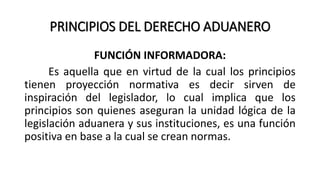 PRINCIPIOS DEL DERECHO ADUANERO
FUNCIÓN INFORMADORA:
Es aquella que en virtud de la cual los principios
tienen proyección normativa es decir sirven de
inspiración del legislador, lo cual implica que los
principios son quienes aseguran la unidad lógica de la
legislación aduanera y sus instituciones, es una función
positiva en base a la cual se crean normas.
 