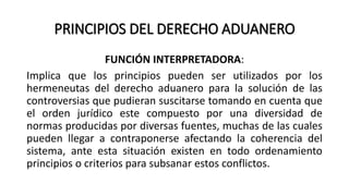 PRINCIPIOS DEL DERECHO ADUANERO
FUNCIÓN INTERPRETADORA:
Implica que los principios pueden ser utilizados por los
hermeneutas del derecho aduanero para la solución de las
controversias que pudieran suscitarse tomando en cuenta que
el orden jurídico este compuesto por una diversidad de
normas producidas por diversas fuentes, muchas de las cuales
pueden llegar a contraponerse afectando la coherencia del
sistema, ante esta situación existen en todo ordenamiento
principios o criterios para subsanar estos conflictos.
 