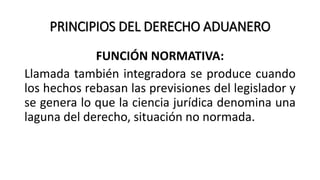 PRINCIPIOS DEL DERECHO ADUANERO
FUNCIÓN NORMATIVA:
Llamada también integradora se produce cuando
los hechos rebasan las previsiones del legislador y
se genera lo que la ciencia jurídica denomina una
laguna del derecho, situación no normada.
 