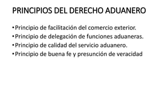 PRINCIPIOS DEL DERECHO ADUANERO
•Principio de facilitación del comercio exterior.
•Principio de delegación de funciones aduaneras.
•Principio de calidad del servicio aduanero.
•Principio de buena fe y presunción de veracidad
 