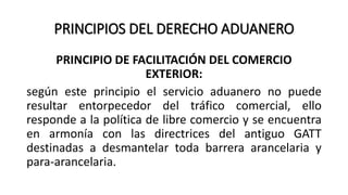 PRINCIPIOS DEL DERECHO ADUANERO
PRINCIPIO DE FACILITACIÓN DEL COMERCIO
EXTERIOR:
según este principio el servicio aduanero no puede
resultar entorpecedor del tráfico comercial, ello
responde a la política de libre comercio y se encuentra
en armonía con las directrices del antiguo GATT
destinadas a desmantelar toda barrera arancelaria y
para-arancelaria.
 