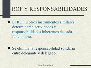 ROF Y RESPONSABILIDADES El ROF u otros instrumentos similares determinarán actividades y responsabilidades inherentes de cada funcionario. Se elimina la responsabilidad solidaria entre delegante y delegado. 
