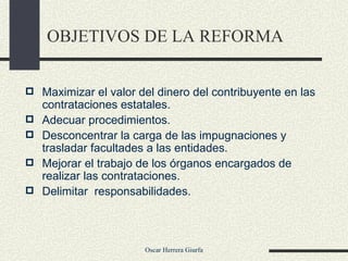 OBJETIVOS DE LA REFORMA Maximizar el valor del dinero del contribuyente en las contrataciones estatales. Adecuar procedimientos. Desconcentrar la carga de las impugnaciones y trasladar facultades a las entidades. Mejorar el trabajo de los órganos encargados de realizar las contrataciones.  Delimitar  responsabilidades. 