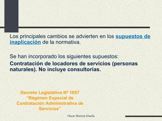 Los principales cambios se advierten en los  supuestos de inaplicación   de la normativa. Se han incorporado los siguientes supuestos: Contratación de locadores de servicios (personas naturales). No incluye consultorías. Decreto Legislativo Nº 1057 “ Régimen Especial de Contratación Administrativa de Servicios” 