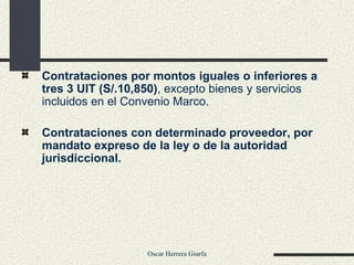 Contrataciones por montos iguales o inferiores a tres 3 UIT (S/.10,850) , excepto bienes y servicios incluidos en el Convenio Marco. Contrataciones con determinado proveedor, por mandato expreso de la ley o de la autoridad jurisdiccional. 