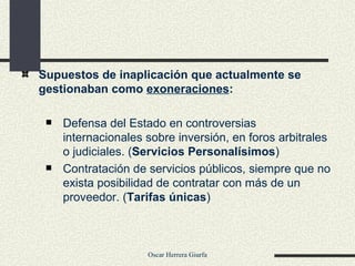 Supuestos de inaplicación que actualmente se gestionaban como  exoneraciones : Defensa del Estado en controversias internacionales sobre inversión, en foros arbitrales o judiciales. ( Servicios Personalísimos )  Contratación de servicios públicos, siempre que no exista posibilidad de contratar con más de un proveedor. ( Tarifas únicas ) 