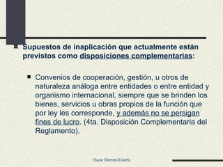 Supuestos de inaplicación que actualmente están previstos como  disposiciones complementarias : Convenios de cooperación, gestión, u otros de naturaleza análoga entre entidades o entre entidad y organismo internacional, siempre que se brinden los bienes, servicios u obras propios de la función que por ley les corresponde,  y además no se persigan fines de lucro . (4ta. Disposición Complementaria del Reglamento). 