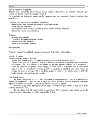 Oclusión
Esteban Arriagada
20
Relación céntrica terapéutica.
Relacion craneo mandibular estable, basada en una adaptación funcional de las estructuras articulares que
permite una función normal. Normal pero no ideal.
Es la posición de tratamiento oclusal de los pacientes que han presentado disfunción (prótesis fija,
removible).
Consideraciones previas a un tratamiento rehabilitador.
- hiperactividad delos musculos pte laterales: relajar musculatura.
- Edema articular: eliminarlo.
- Incoordinación disco-condilar: recuperar la mejor relacion entre las estructuras.
- Desarmonía oclusal: no es importante.
Requisitos
- Armonia neuromuscular
- Pterigoideos lateralesMusculatura relajada
- Adaptación articular funcional
- Ausencia de edema intra articular.
Procedimiento
Propósito: asegurar la estabilidad estructural y funcional de las ATMs a largo plazo.
Métodos de registro.
Aseguran posición estable y funcional
- Activos: guía dentaria anterior. Los músculos del paciente ubican la mandíbula en RC.
- Pasivos, como guía de la punta del mentón o manipulación bimanual. El operador guía la mandíbula
del paciente a RC. No participa la musculatura del paciente. Defecto: depende de la experiencia y
fuerza del operador, sin generar fuerzas reflejas; es difícil saber si el paciente tiene la musculatura
relajada o no. La manipulación bimanual consiste en manipular la mandíbula con ambas manos, el
meñique se ubica en el ángulo de la mandíbula, pulgar en mentón y los demás dedos en el borde
basilar, también exige de técnica del operador.
Guía dentaria anterior
Jig incisal, para piezas 8 y 9. La idea es eliminar el contacto posterior. Con eso se interrumpe la
información propioceptiva. Luego, en base a obleas de cera se obtiene la posición mandibular, quedando
impresas solamente las cúspides. Se pueden usar siliconas o pastas de regristro.
Usaremos el Jig como deprogramador que luego se reemplazará por láminas de long. En la parte
posterior utilizaremos cera.
La musculatura sana del paciente ubica la mandíbula en RC. Se coloca un tope anterior que impida
contacto posterior. La posición se registra en una oblea de cera.
 