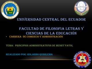 UNIVERSIDAD CENTRAL DEL ECUADOR

         FACULTAD DE FILOSOFIA LETRAS Y
            CIENCIAS DE LA EDUCACIÓN
• CARRERA DE COMERCIO Y ADMINISTRACIÓN


TEMA: principios administrativos de Henry fayol


REALIZADO POR: ROLANDO QUISILEMA



                                                  1
 