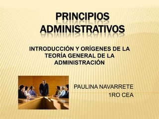 PRINCIPIOS
   ADMINISTRATIVOS
INTRODUCCIÓN Y ORÍGENES DE LA
    TEORÍA GENERAL DE LA
       ADMINISTRACIÓN



            PAULINA NAVARRETE
                      1RO CEA
 