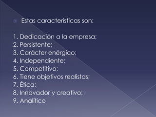    Estas características son:

1. Dedicación a la empresa;
2. Persistente;
3. Carácter enérgico;
4. Independiente;
5. Competitivo;
6. Tiene objetivos realistas;
7. Ética;
8. Innovador y creativo;
9. Analítico
 