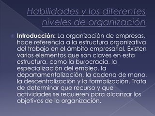    Introducción: La organización de empresas,
    hace referencia a la estructura organizativa
    del trabajo en el ámbito empresarial. Existen
    varios elementos que son claves en esta
    estructura, como la burocracia, la
    especialización del empleo, la
    departamentalización, la cadena de mano,
    la descentralización y la formalización. Trata
    de determinar que recurso y que
    actividades se requieren para alcanzar los
    objetivos de la organización.
 