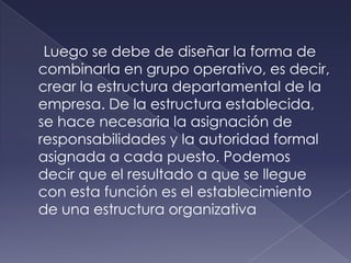 Luego se debe de diseñar la forma de
combinarla en grupo operativo, es decir,
crear la estructura departamental de la
empresa. De la estructura establecida,
se hace necesaria la asignación de
responsabilidades y la autoridad formal
asignada a cada puesto. Podemos
decir que el resultado a que se llegue
con esta función es el establecimiento
de una estructura organizativa
 