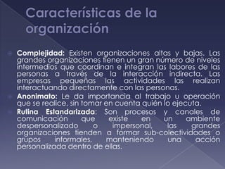    Complejidad: Existen organizaciones altas y bajas. Las
    grandes organizaciones tienen un gran número de niveles
    intermedios que coordinan e integran las labores de las
    personas a través de la interacción indirecta. Las
    empresas pequeñas las actividades las realizan
    interactuando directamente con las personas.
   Anonimato: Le da importancia al trabajo u operación
    que se realice, sin tomar en cuenta quién lo ejecuta.
   Rutina Estandarizada: Son procesos y canales de
    comunicación        que    existe   en    un     ambiente
    despersonalizado       o    impersonal,    las    grandes
    organizaciones tienden a formar sub-colectividades o
    grupos     informales,    manteniendo      una     acción
    personalizada dentro de ellas.
 